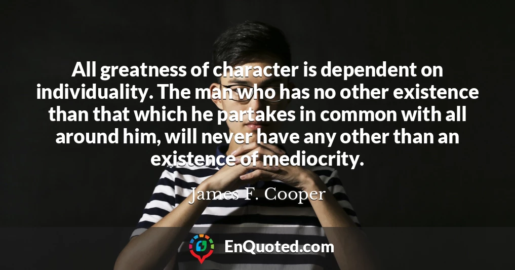 All greatness of character is dependent on individuality. The man who has no other existence than that which he partakes in common with all around him, will never have any other than an existence of mediocrity.