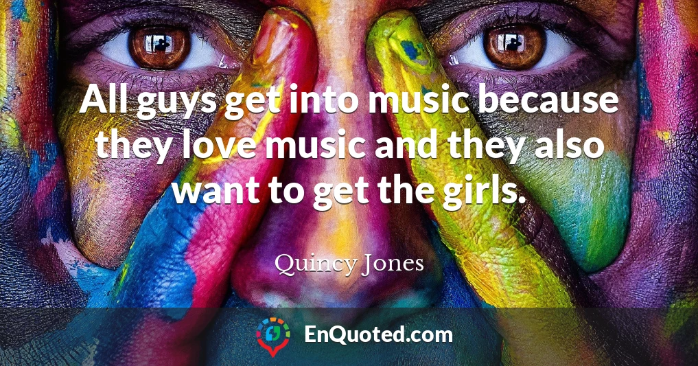 All guys get into music because they love music and they also want to get the girls.