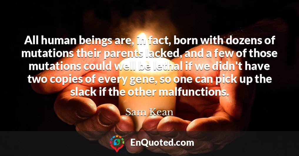 All human beings are, in fact, born with dozens of mutations their parents lacked, and a few of those mutations could well be lethal if we didn't have two copies of every gene, so one can pick up the slack if the other malfunctions.