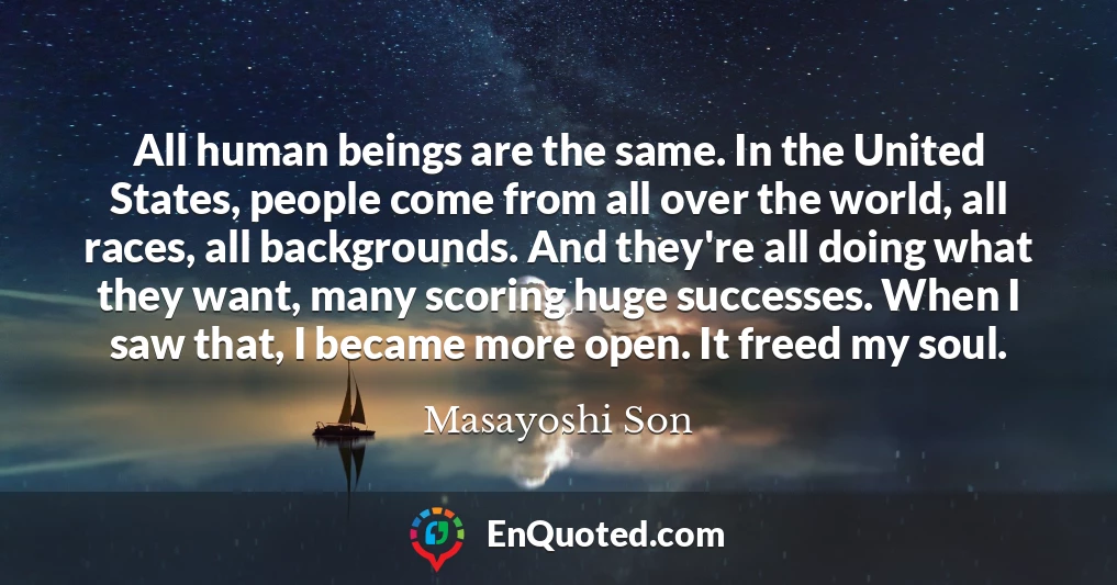 All human beings are the same. In the United States, people come from all over the world, all races, all backgrounds. And they're all doing what they want, many scoring huge successes. When I saw that, I became more open. It freed my soul.