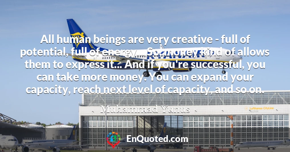 All human beings are very creative - full of potential, full of energy... So, money kind of allows them to express it... And if you're successful, you can take more money. You can expand your capacity, reach next level of capacity, and so on.