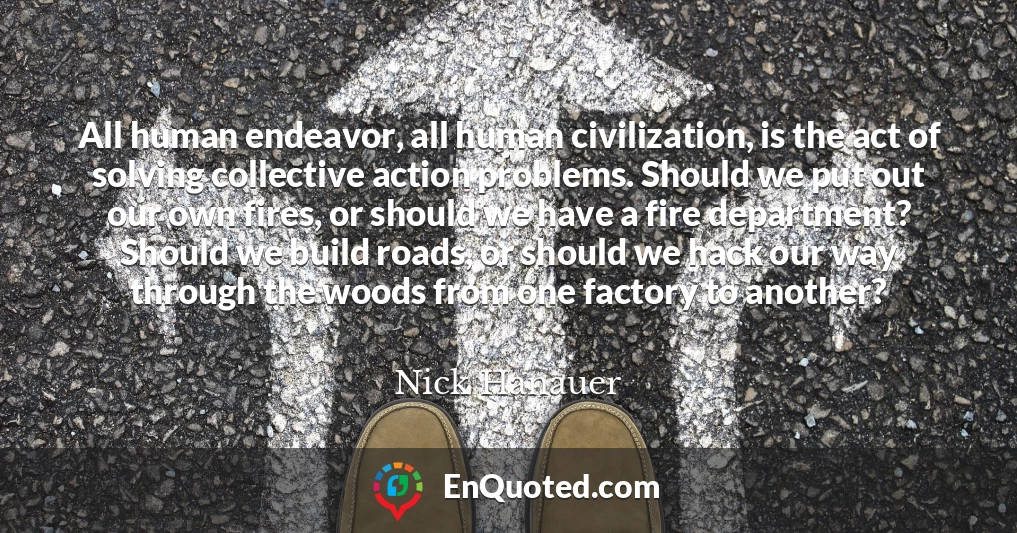 All human endeavor, all human civilization, is the act of solving collective action problems. Should we put out our own fires, or should we have a fire department? Should we build roads, or should we hack our way through the woods from one factory to another?