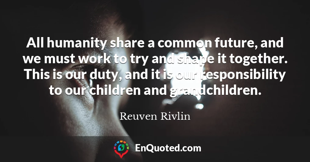 All humanity share a common future, and we must work to try and shape it together. This is our duty, and it is our responsibility to our children and grandchildren.