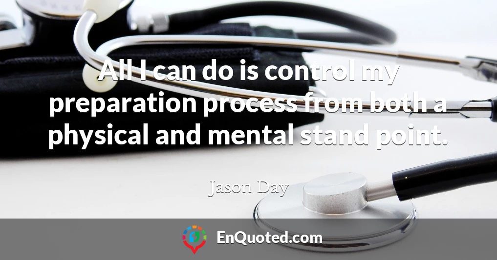 All I can do is control my preparation process from both a physical and mental stand point.