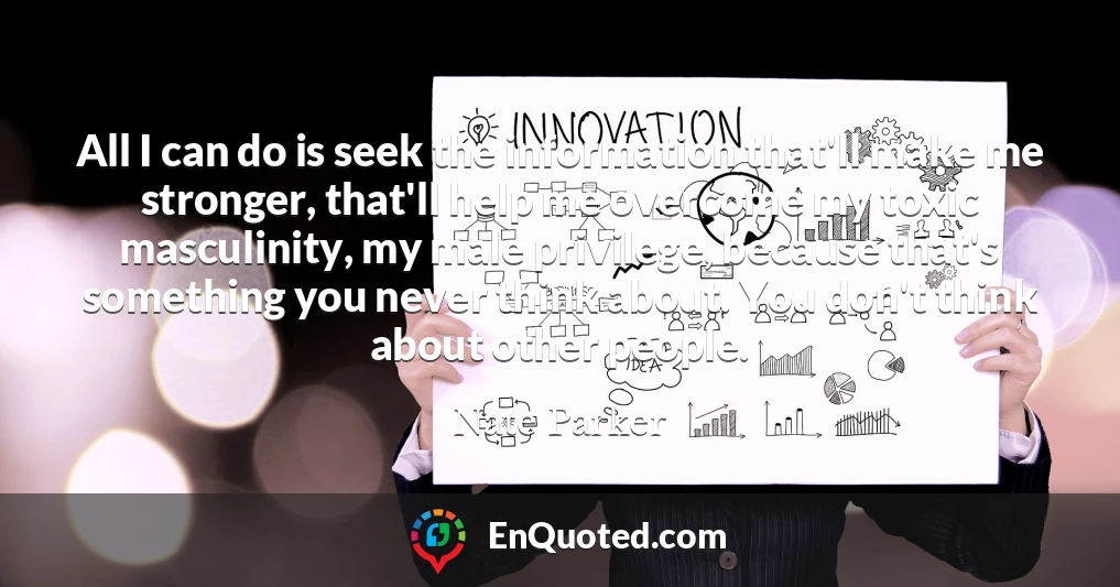 All I can do is seek the information that'll make me stronger, that'll help me overcome my toxic masculinity, my male privilege, because that's something you never think about. You don't think about other people.