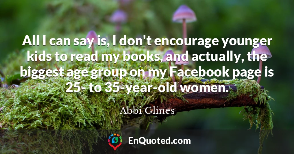 All I can say is, I don't encourage younger kids to read my books, and actually, the biggest age group on my Facebook page is 25- to 35-year-old women.