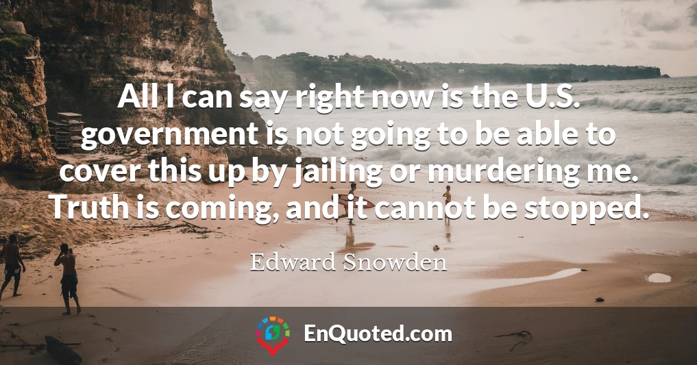 All I can say right now is the U.S. government is not going to be able to cover this up by jailing or murdering me. Truth is coming, and it cannot be stopped.