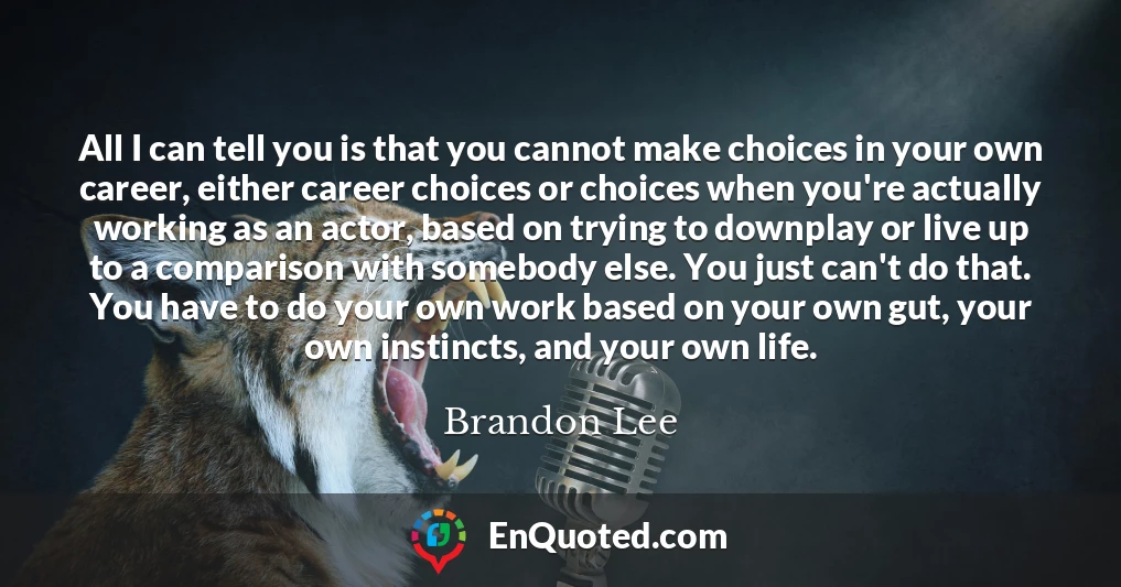 All I can tell you is that you cannot make choices in your own career, either career choices or choices when you're actually working as an actor, based on trying to downplay or live up to a comparison with somebody else. You just can't do that. You have to do your own work based on your own gut, your own instincts, and your own life.
