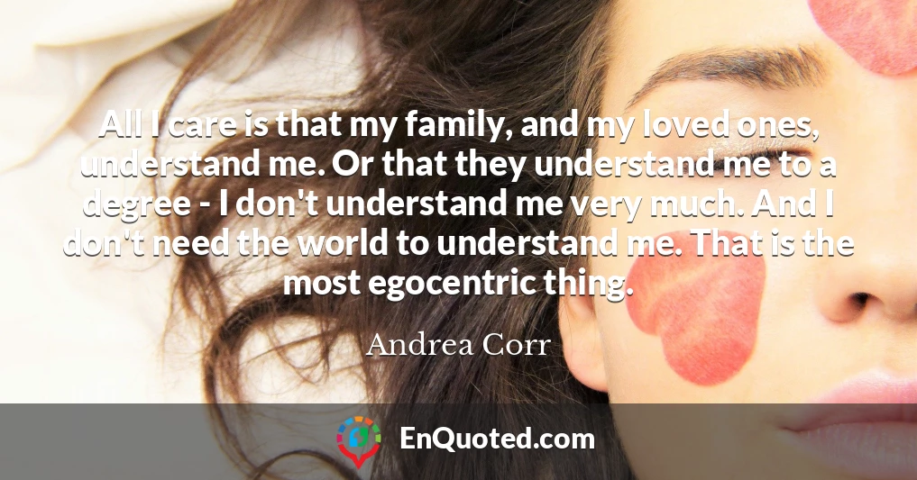All I care is that my family, and my loved ones, understand me. Or that they understand me to a degree - I don't understand me very much. And I don't need the world to understand me. That is the most egocentric thing.
