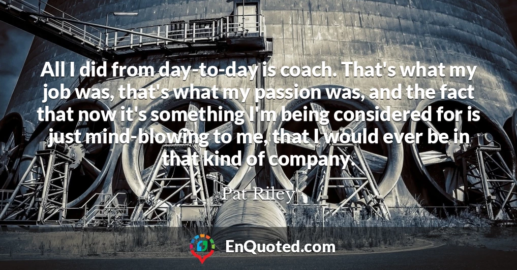 All I did from day-to-day is coach. That's what my job was, that's what my passion was, and the fact that now it's something I'm being considered for is just mind-blowing to me, that I would ever be in that kind of company.