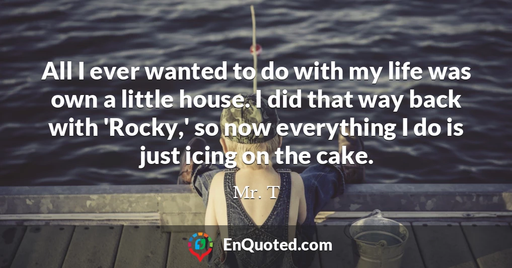 All I ever wanted to do with my life was own a little house. I did that way back with 'Rocky,' so now everything I do is just icing on the cake.