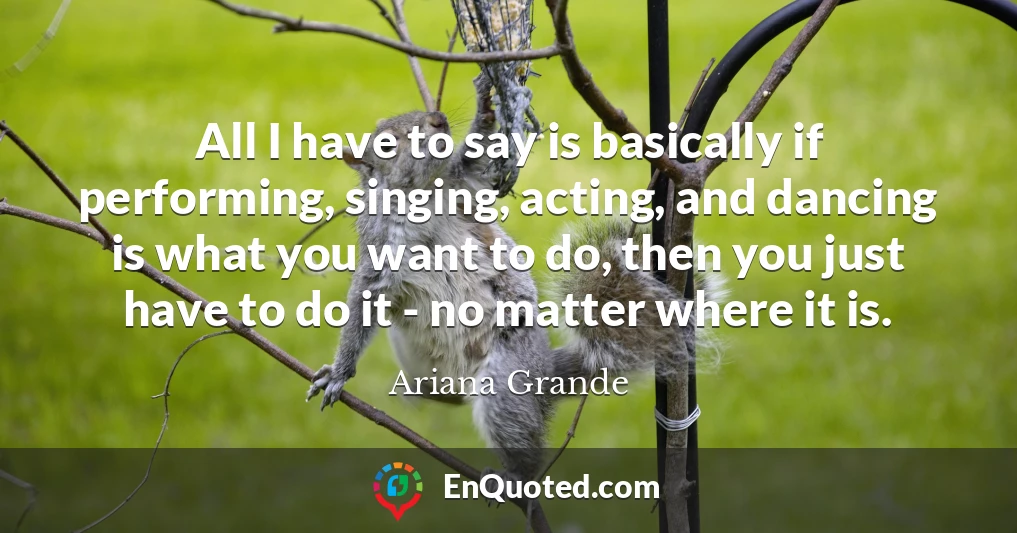 All I have to say is basically if performing, singing, acting, and dancing is what you want to do, then you just have to do it - no matter where it is.