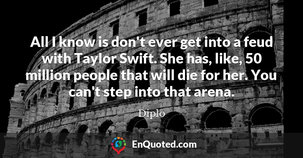 All I know is don't ever get into a feud with Taylor Swift. She has, like, 50 million people that will die for her. You can't step into that arena.