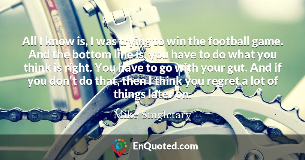 All I know is, I was trying to win the football game. And the bottom line is, you have to do what you think is right. You have to go with your gut. And if you don't do that, then I think you regret a lot of things later on.