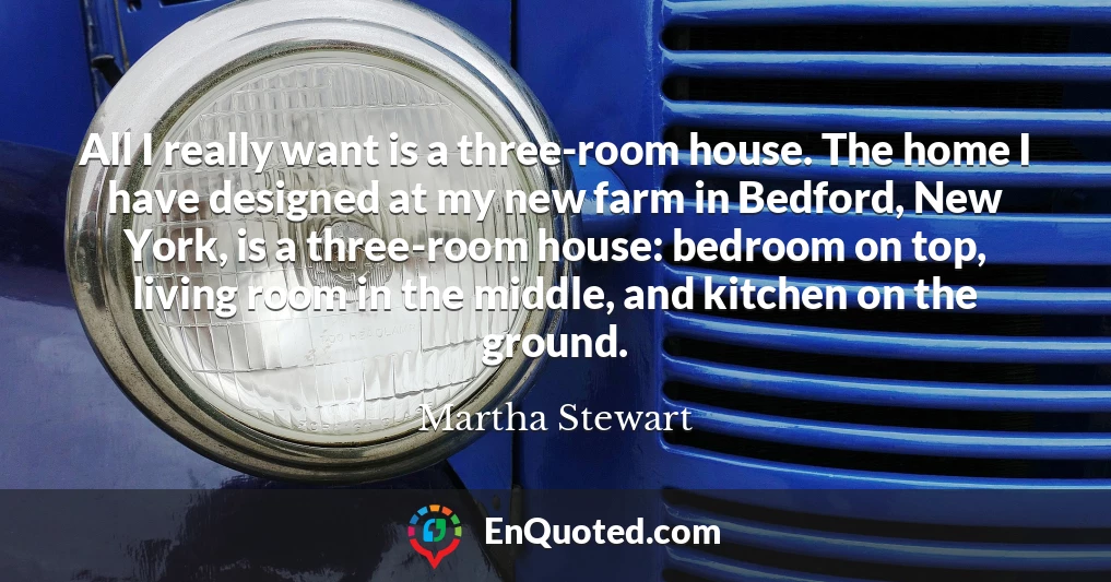 All I really want is a three-room house. The home I have designed at my new farm in Bedford, New York, is a three-room house: bedroom on top, living room in the middle, and kitchen on the ground.