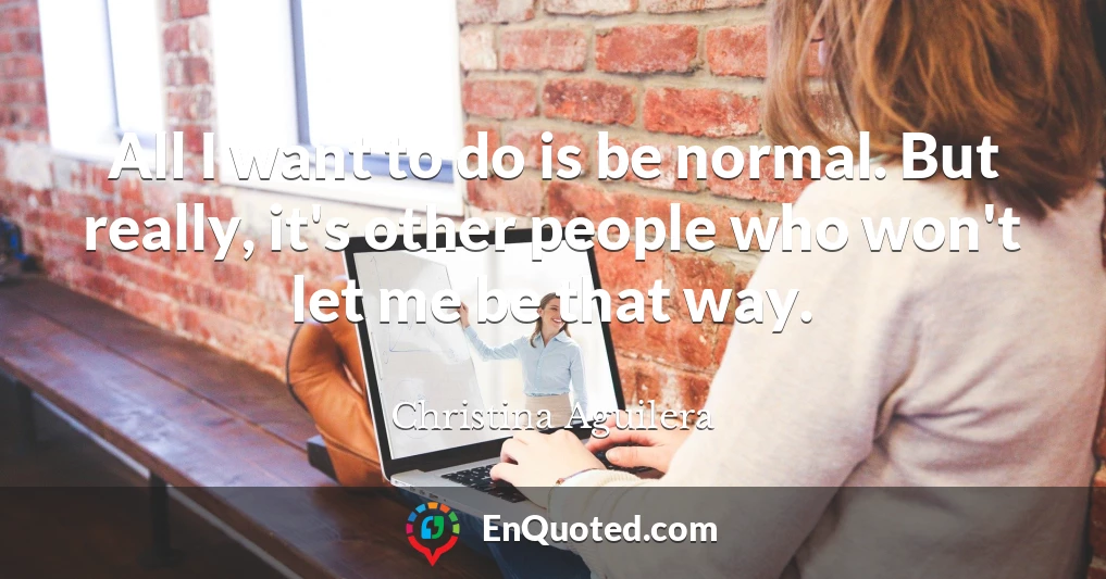 All I want to do is be normal. But really, it's other people who won't let me be that way.