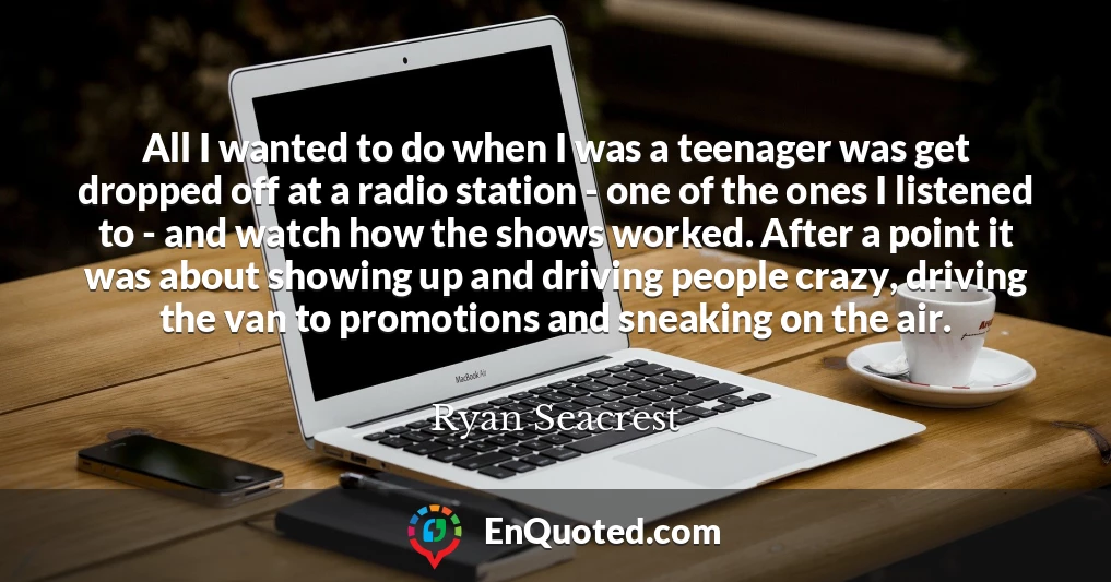 All I wanted to do when I was a teenager was get dropped off at a radio station - one of the ones I listened to - and watch how the shows worked. After a point it was about showing up and driving people crazy, driving the van to promotions and sneaking on the air.