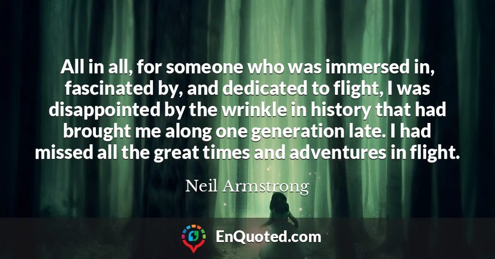All in all, for someone who was immersed in, fascinated by, and dedicated to flight, I was disappointed by the wrinkle in history that had brought me along one generation late. I had missed all the great times and adventures in flight.