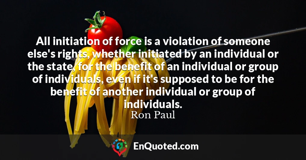 All initiation of force is a violation of someone else's rights, whether initiated by an individual or the state, for the benefit of an individual or group of individuals, even if it's supposed to be for the benefit of another individual or group of individuals.