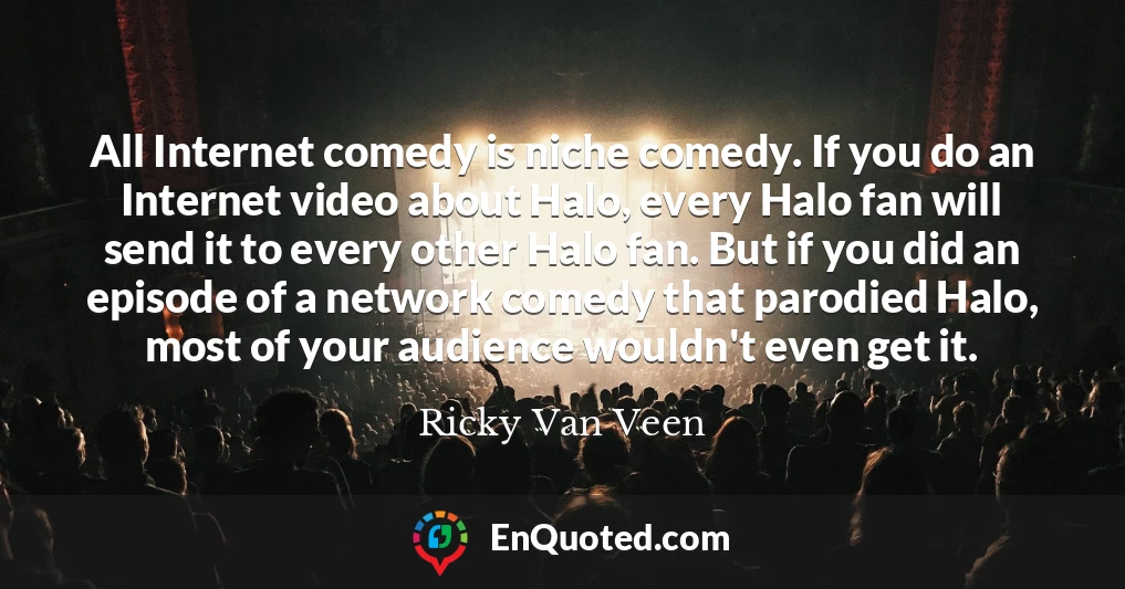 All Internet comedy is niche comedy. If you do an Internet video about Halo, every Halo fan will send it to every other Halo fan. But if you did an episode of a network comedy that parodied Halo, most of your audience wouldn't even get it.