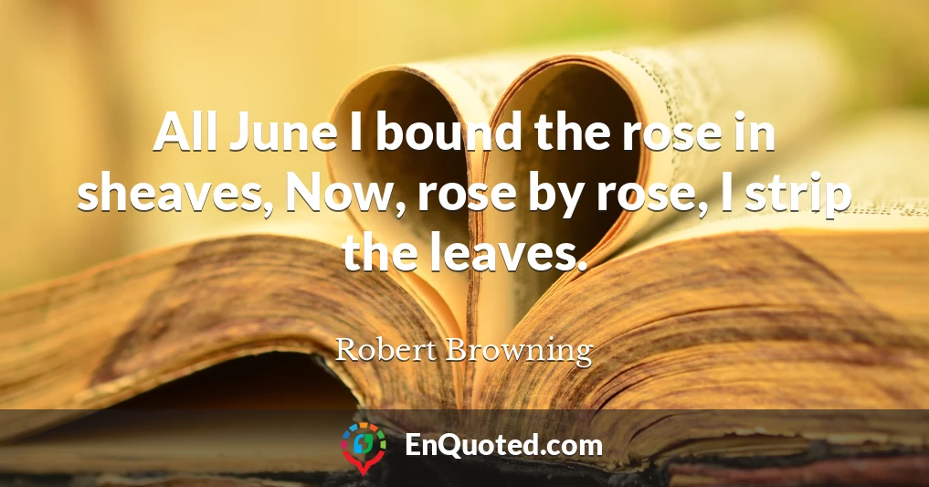 All June I bound the rose in sheaves, Now, rose by rose, I strip the leaves.