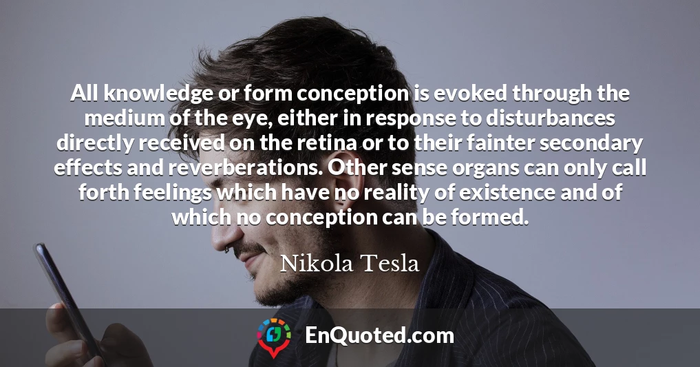 All knowledge or form conception is evoked through the medium of the eye, either in response to disturbances directly received on the retina or to their fainter secondary effects and reverberations. Other sense organs can only call forth feelings which have no reality of existence and of which no conception can be formed.