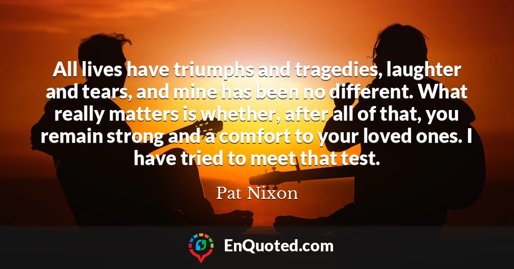 All lives have triumphs and tragedies, laughter and tears, and mine has been no different. What really matters is whether, after all of that, you remain strong and a comfort to your loved ones. I have tried to meet that test.