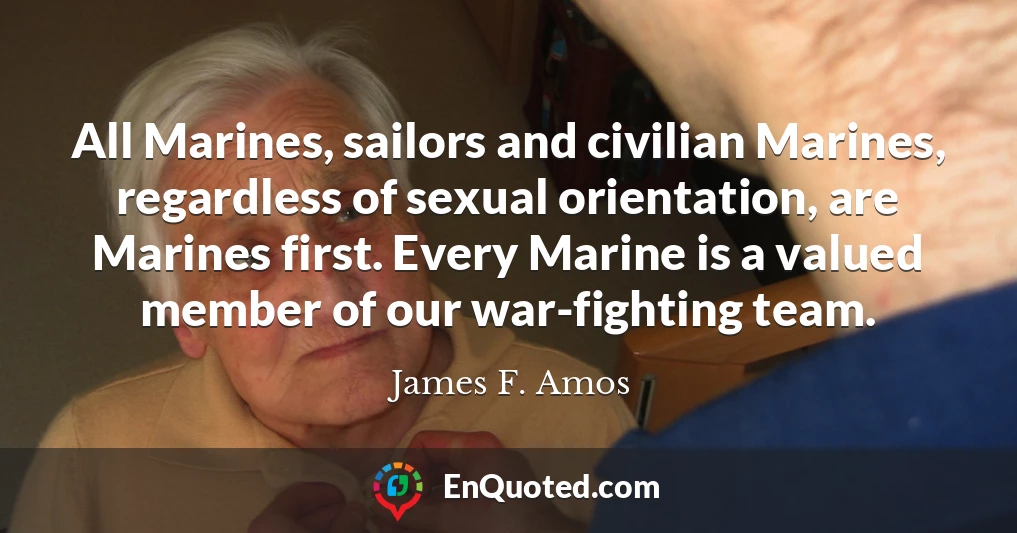 All Marines, sailors and civilian Marines, regardless of sexual orientation, are Marines first. Every Marine is a valued member of our war-fighting team.
