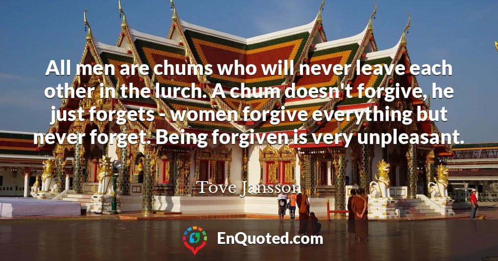 All men are chums who will never leave each other in the lurch. A chum doesn't forgive, he just forgets - women forgive everything but never forget. Being forgiven is very unpleasant.