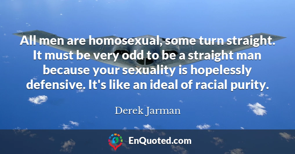 All men are homosexual, some turn straight. It must be very odd to be a straight man because your sexuality is hopelessly defensive. It's like an ideal of racial purity.