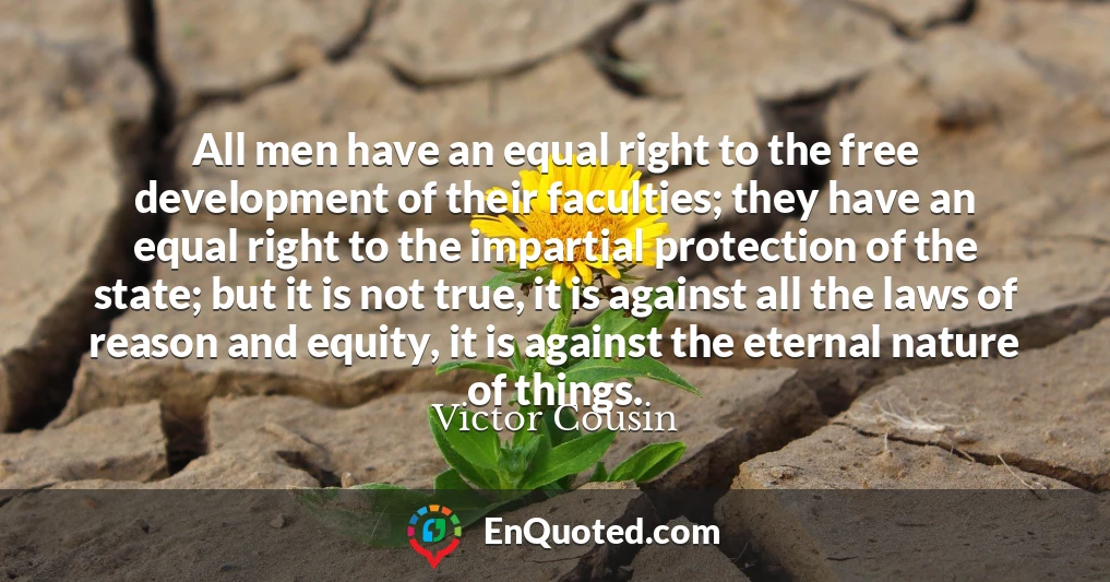 All men have an equal right to the free development of their faculties; they have an equal right to the impartial protection of the state; but it is not true, it is against all the laws of reason and equity, it is against the eternal nature of things.