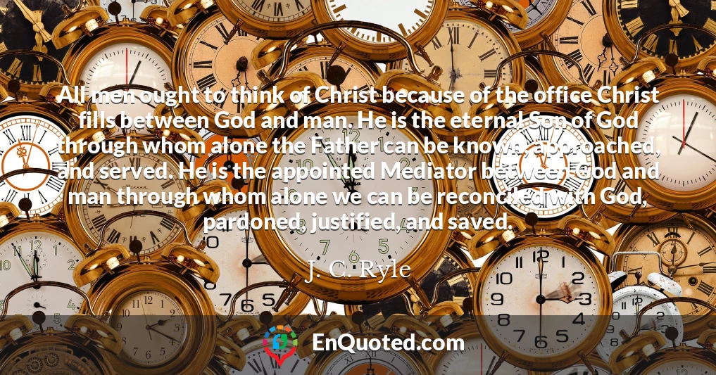 All men ought to think of Christ because of the office Christ fills between God and man. He is the eternal Son of God through whom alone the Father can be known, approached, and served. He is the appointed Mediator between God and man through whom alone we can be reconciled with God, pardoned, justified, and saved.