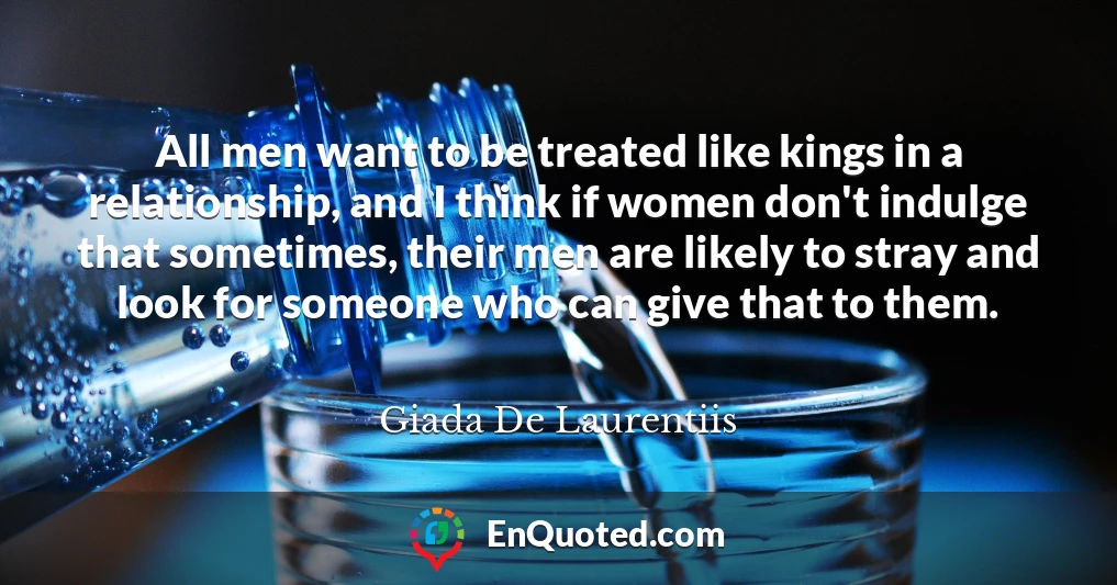 All men want to be treated like kings in a relationship, and I think if women don't indulge that sometimes, their men are likely to stray and look for someone who can give that to them.
