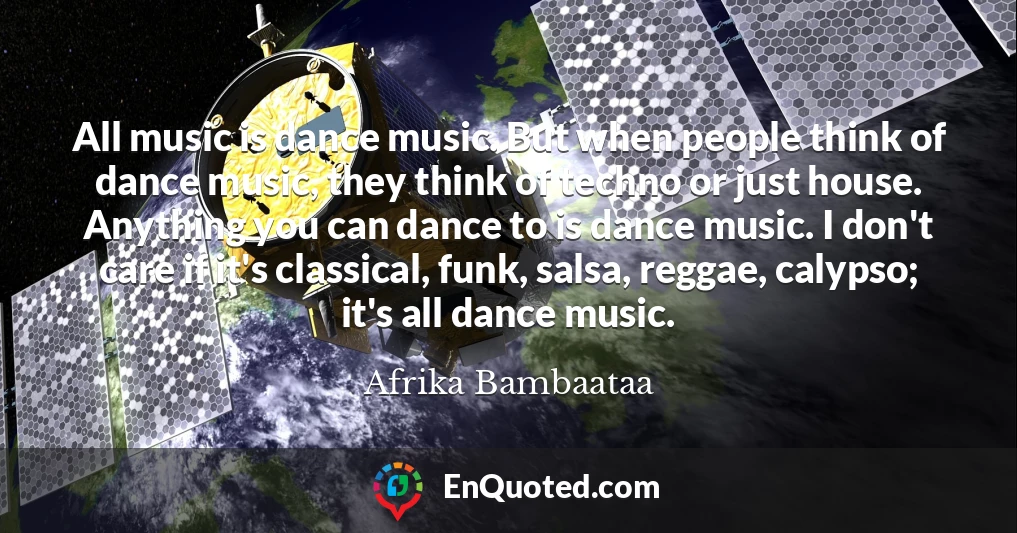 All music is dance music. But when people think of dance music, they think of techno or just house. Anything you can dance to is dance music. I don't care if it's classical, funk, salsa, reggae, calypso; it's all dance music.