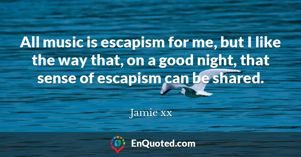 All music is escapism for me, but I like the way that, on a good night, that sense of escapism can be shared.