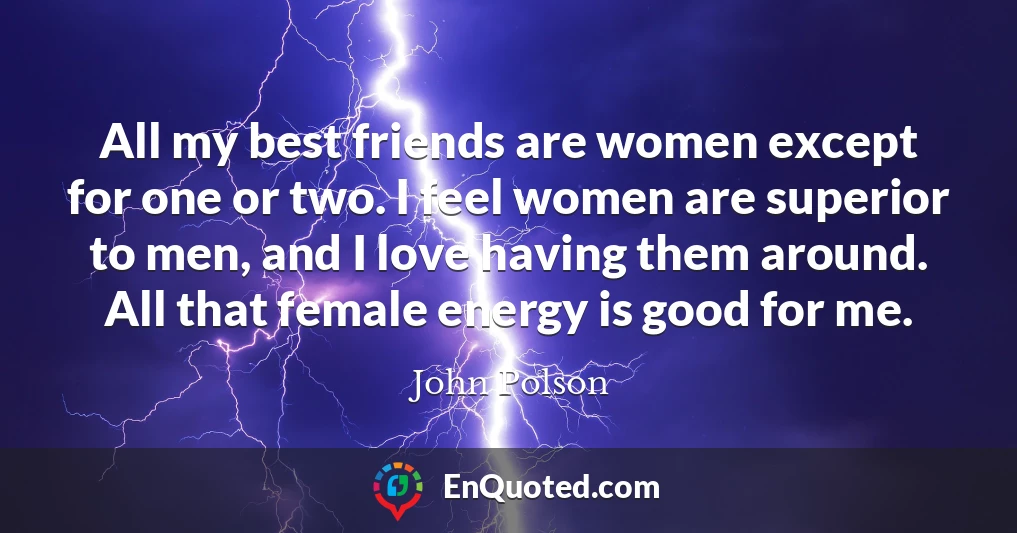 All my best friends are women except for one or two. I feel women are superior to men, and I love having them around. All that female energy is good for me.