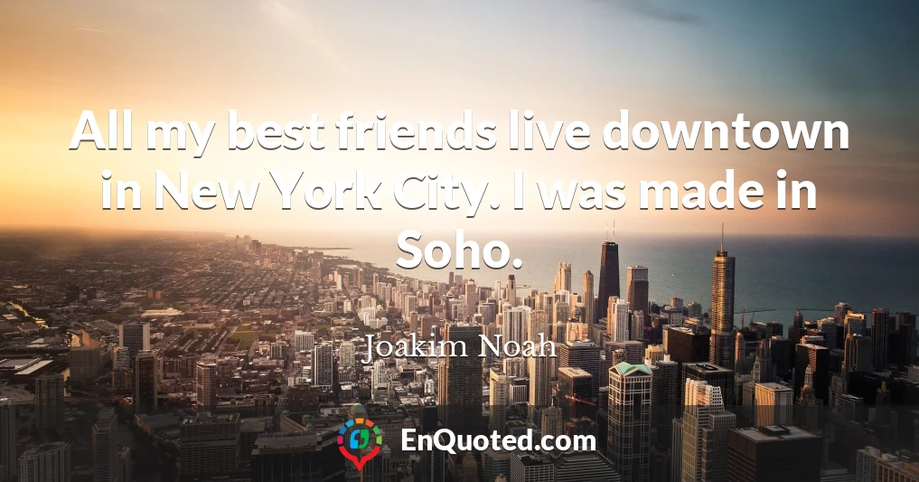 All my best friends live downtown in New York City. I was made in Soho.