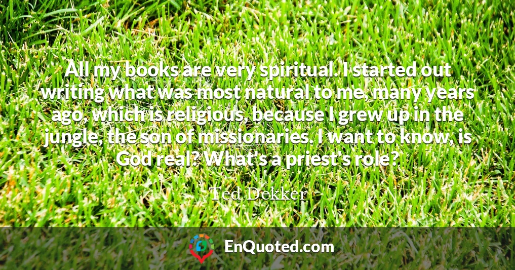 All my books are very spiritual. I started out writing what was most natural to me, many years ago, which is religious, because I grew up in the jungle, the son of missionaries. I want to know, is God real? What's a priest's role?