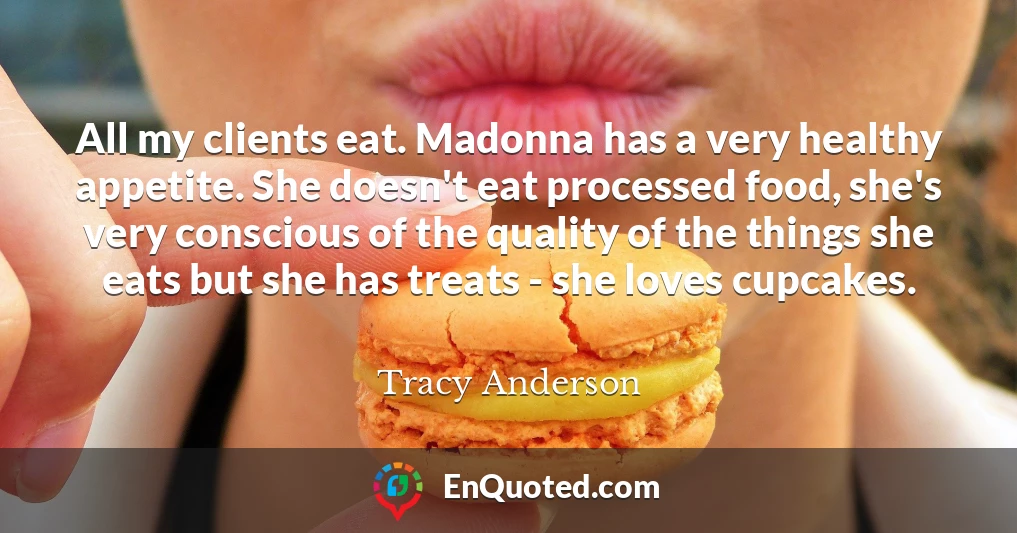 All my clients eat. Madonna has a very healthy appetite. She doesn't eat processed food, she's very conscious of the quality of the things she eats but she has treats - she loves cupcakes.