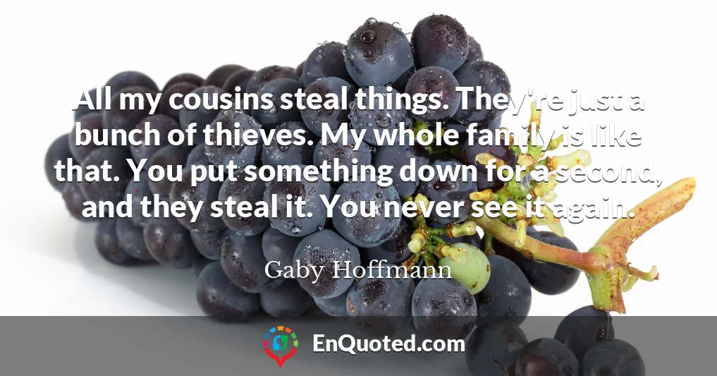 All my cousins steal things. They're just a bunch of thieves. My whole family is like that. You put something down for a second, and they steal it. You never see it again.