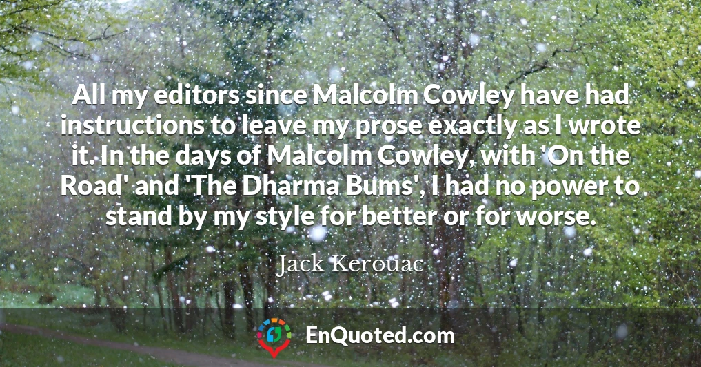 All my editors since Malcolm Cowley have had instructions to leave my prose exactly as I wrote it. In the days of Malcolm Cowley, with 'On the Road' and 'The Dharma Bums', I had no power to stand by my style for better or for worse.