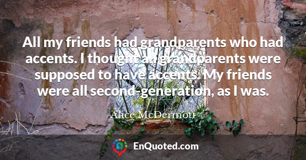 All my friends had grandparents who had accents. I thought all grandparents were supposed to have accents. My friends were all second-generation, as I was.