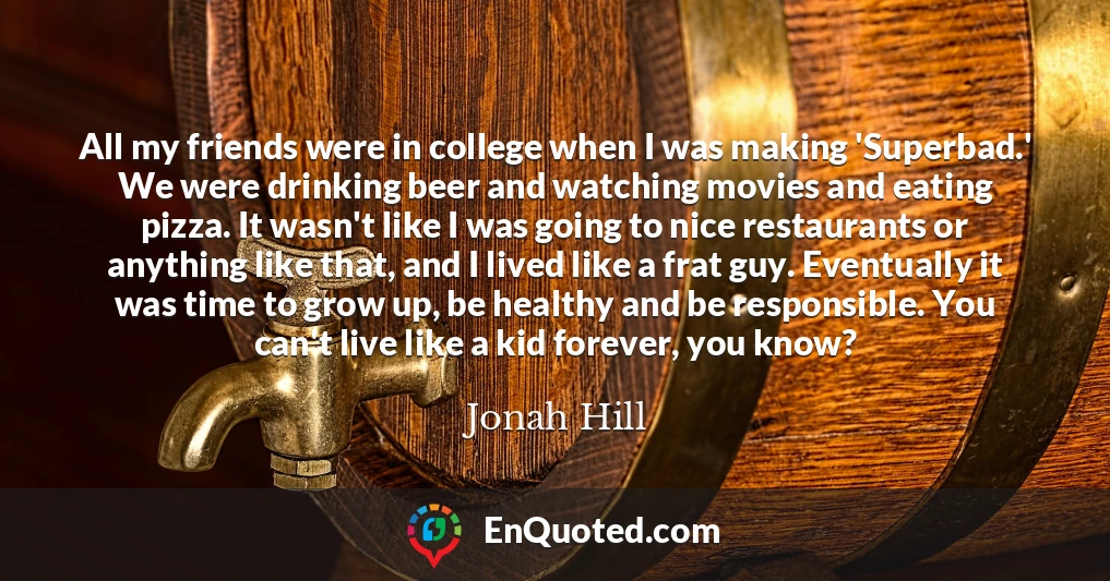 All my friends were in college when I was making 'Superbad.' We were drinking beer and watching movies and eating pizza. It wasn't like I was going to nice restaurants or anything like that, and I lived like a frat guy. Eventually it was time to grow up, be healthy and be responsible. You can't live like a kid forever, you know?
