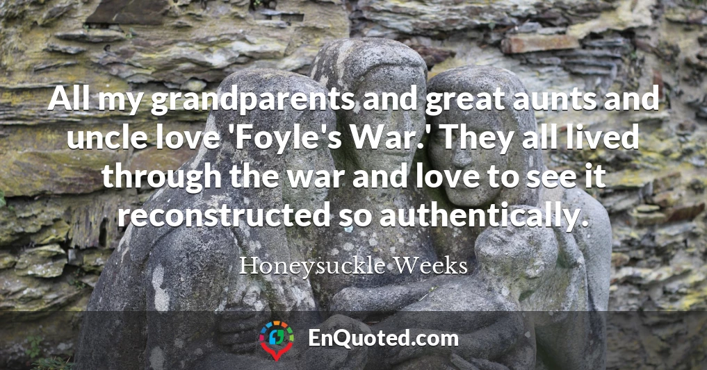 All my grandparents and great aunts and uncle love 'Foyle's War.' They all lived through the war and love to see it reconstructed so authentically.