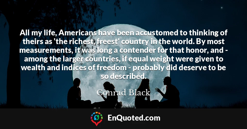 All my life, Americans have been accustomed to thinking of theirs as 'the richest, freest' country in the world. By most measurements, it was long a contender for that honor, and - among the larger countries, if equal weight were given to wealth and indices of freedom - probably did deserve to be so described.