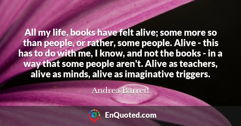All my life, books have felt alive; some more so than people, or rather, some people. Alive - this has to do with me, I know, and not the books - in a way that some people aren't. Alive as teachers, alive as minds, alive as imaginative triggers.