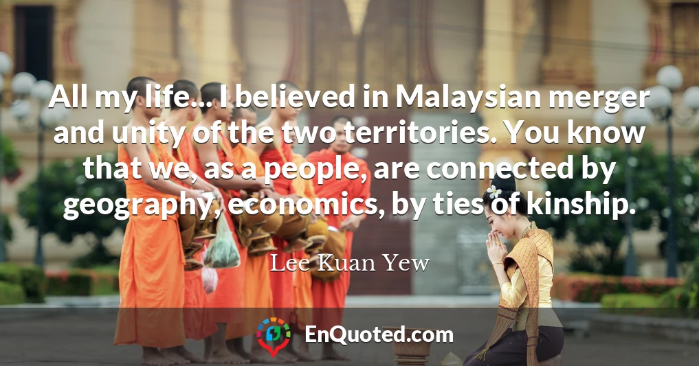 All my life... I believed in Malaysian merger and unity of the two territories. You know that we, as a people, are connected by geography, economics, by ties of kinship.
