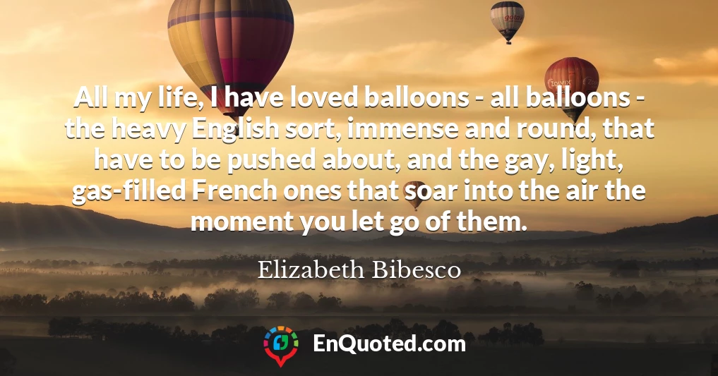 All my life, I have loved balloons - all balloons - the heavy English sort, immense and round, that have to be pushed about, and the gay, light, gas-filled French ones that soar into the air the moment you let go of them.