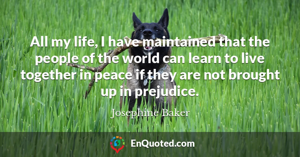 All my life, I have maintained that the people of the world can learn to live together in peace if they are not brought up in prejudice.