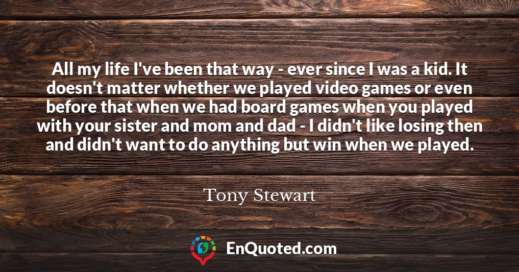 All my life I've been that way - ever since I was a kid. It doesn't matter whether we played video games or even before that when we had board games when you played with your sister and mom and dad - I didn't like losing then and didn't want to do anything but win when we played.